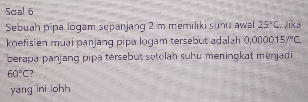 Soal 6 
Sebuah pipa logam sepanjang 2 m memiliki suhu awal 25°C. Jika 
koefisien muai panjang pipa logam tersebut adalah 0, ,000015/^circ C, 
berapa panjang pipa tersebut setelah suhu meningkat menjadi
60°C
yang ini lohh