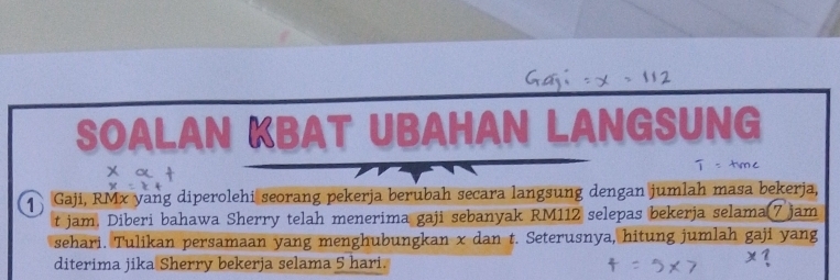 SOALAN KBAT UBAHAN LANGSUNG 
1 
Gaji, RMx yang diperolehi seorang pekerja berubah secara langsung dengan jumlah masa bekerja, 
t jam, Diberi bahawa Sherry telah menerima gaji sebanyak RM112 selepas bekerja selama(7 jam
sehari. Tulikan persamaan yang menghubungkan x dan t. Seterusnya, hitung jumlah gaji yang 
diterima jika Sherry bekerja selama 5 hari. 
7