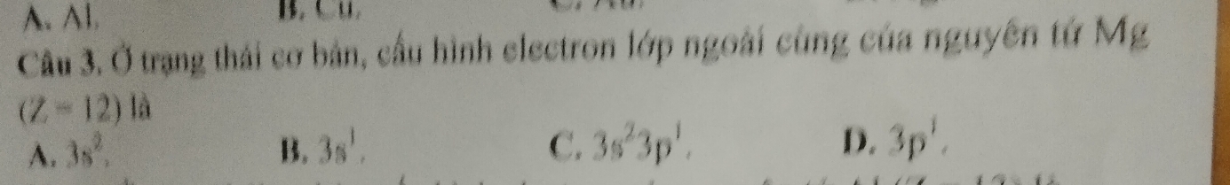 A. Al.
Câu 3. Ở trạng thái cơ bản, cầu hình electron lớp ngoài cùng của nguyên tứ Mg
(Z-12) la
A. 3s^2, B. 3s^1, C. 3s^23p^1. D. 3p^1.