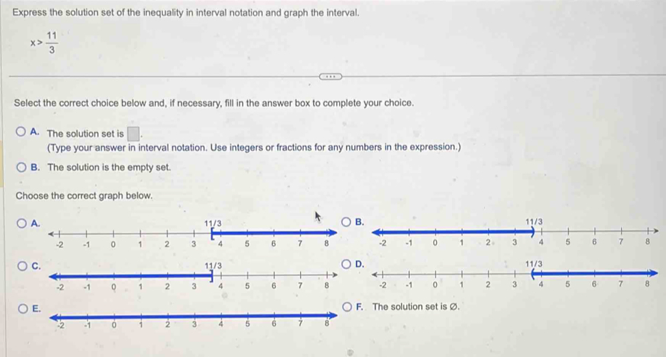 Express the solution set of the inequality in interval notation and graph the interval.
x> 11/3 
Select the correct choice below and, if necessary, fill in the answer box to complete your choice.
A. The solution set is
(Type your answer in interval notation. Use integers or fractions for any numbers in the expression.)
B. The solution is the empty set.
Choose the correct graph below.
B.
D. 11/3
E. The solution set is Ø.