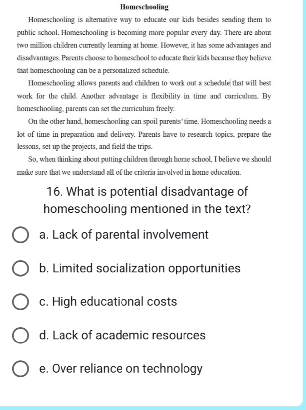 Homeschooling
Homeschooling is alternative way to educate our kids besides sending them to
public school. Homeschooling is becoming more popular every day. There are about
two million children currently learning at home. However, it has some advantages and
disadvantages. Parents choose to homeschool to educate their kids because they believe
that homeschooling can be a personalized schedule.
Homeschooling allows parents and children to work out a schedule that will best
work for the child. Another advantage is flexibility in time and curriculum. By
homeschooling, parents can set the curriculum freely.
On the other hand, homeschooling can spoil parents’ time. Homeschooling needs a
lot of time in preparation and delivery. Parents have to research topics, prepare the
lessons, set up the projects, and field the trips.
So, when thinking about putting children through home school, I believe we should
make sure that we understand all of the criteria involved in home education.
16. What is potential disadvantage of
homeschooling mentioned in the text?
a. Lack of parental involvement
b. Limited socialization opportunities
c. High educational costs
d. Lack of academic resources
e. Over reliance on technology