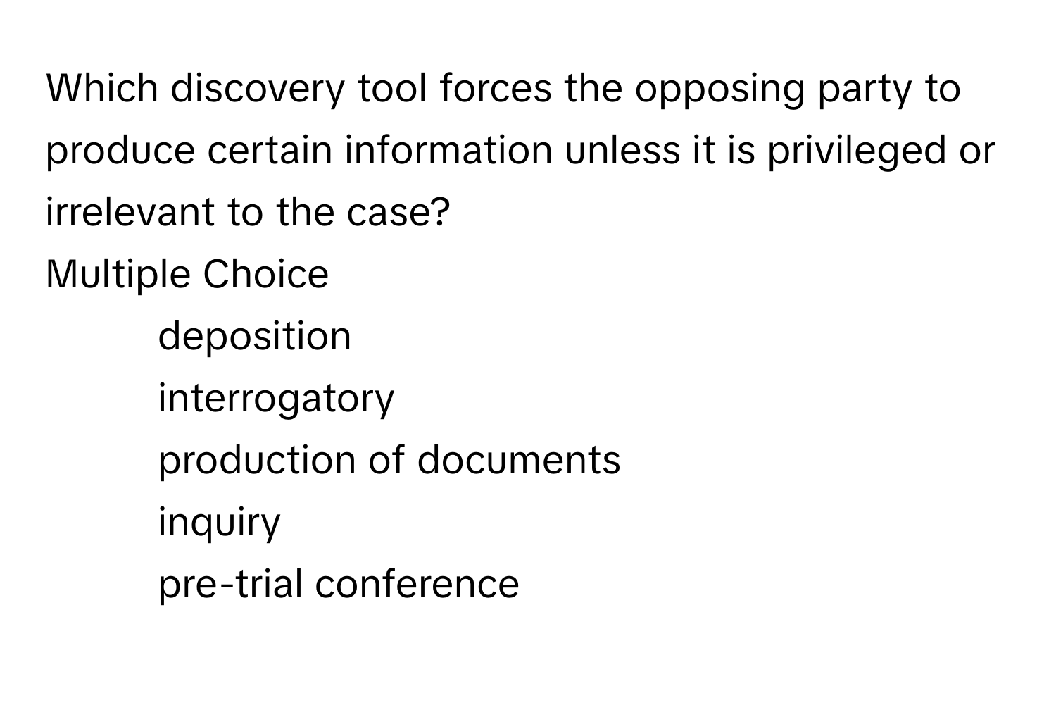 Which discovery tool forces the opposing party to produce certain information unless it is privileged or irrelevant to the case? 
Multiple Choice
* deposition
* interrogatory
* production of documents
* inquiry
* pre-trial conference