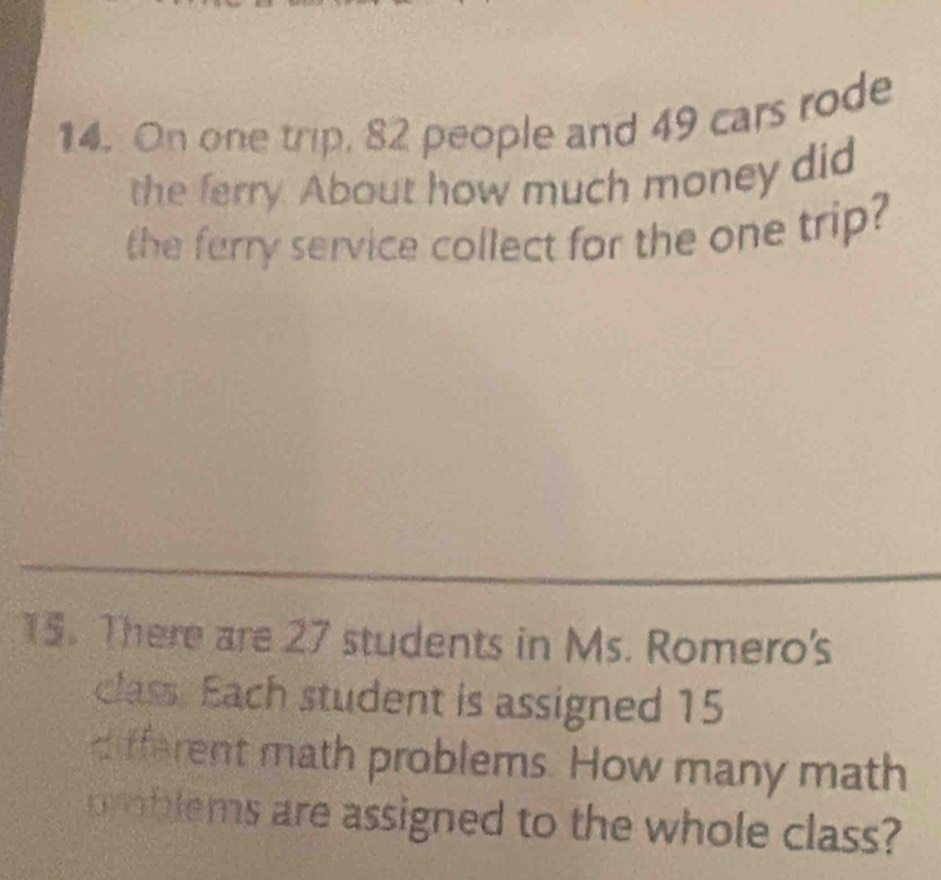 On one trip, 82 people and 49 cars rode 
the ferry. About how much money did 
the ferry service collect for the one trip? 
15. There are 27 students in Ms. Romero's 
class. Each student is assigned 15
different math problems. How many math 
problems are assigned to the whole class?