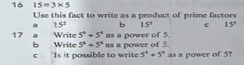 16 15=3* 5
Use this fact to write as a product of prime factors 
a 15^2
b 15^3
C 15^5
17 a Write 5^6+5^4 as a power of 5. 
b Write 5^6+5^6 as a power of 5. 
C Is it possible to write 5^4+5^6 as a power of 5?