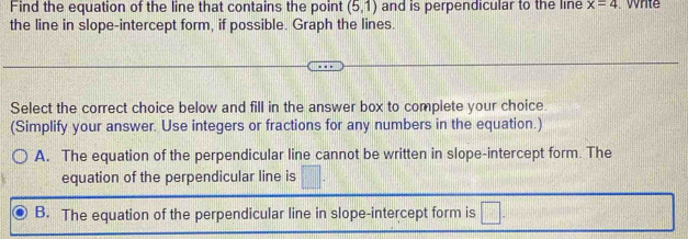 Find the equation of the line that contains the point (5,1) and is perpendicular to the line x=4 Whte
the line in slope-intercept form, if possible. Graph the lines.
Select the correct choice below and fill in the answer box to complete your choice.
(Simplify your answer. Use integers or fractions for any numbers in the equation.)
A. The equation of the perpendicular line cannot be written in slope-intercept form. The
equation of the perpendicular line is □.
B. The equation of the perpendicular line in slope-intercept form is □.