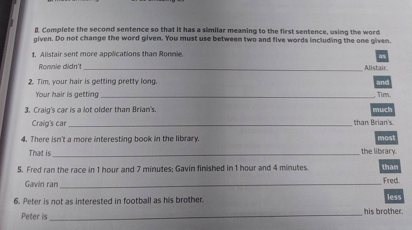 ₹. Complete the second sentence so that it has a similar meaning to the first sentence, using the word 
given. Do not change the word given. You must use between two and five words including the one given. 
1. Alistair sent more applications than Ronnie. 
as 
Ronnie didn’t _Alistair. 
2. Tim, your hair is getting pretty long. and 
Your hair is getting _, Tim. 
3. Craig's car is a lot older than Brian's. much 
Craig's car_ than Brian's. 
4. There isn't a more interesting book in the library. most 
That is _the library. 
5. Fred ran the race in 1 hour and 7 minutes; Gavin finished in 1 hour and 4 minutes. than 
Gavin ran_ 
Fred. 
6. Peter is not as interested in football as his brother. less 
_his brother. 
Peter is