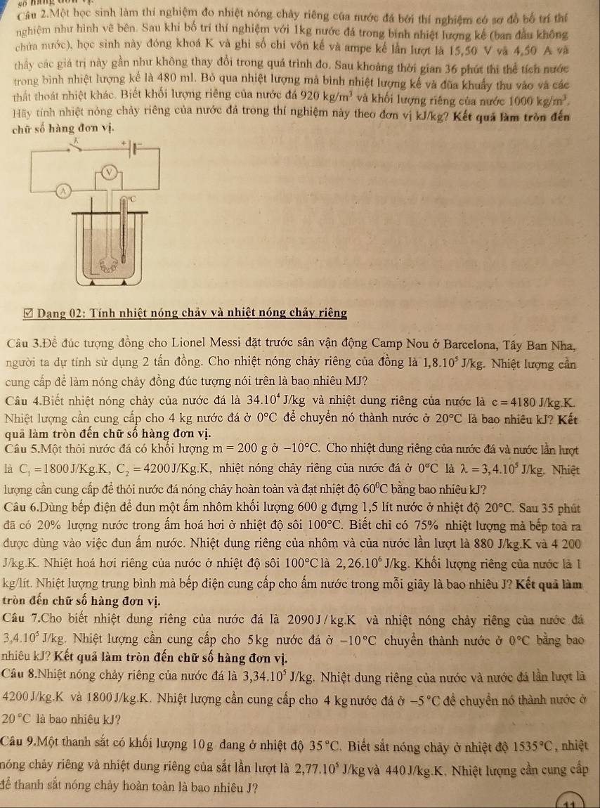 Câu 2.Một học sinh làm thí nghiệm đo nhiệt nóng chảy riêng của nước đá bởi thí nghiệm có sơ đồ bố trí thí
nghiệm như hình vẽ bên. Sau khi bố trí thí nghiệm với 1kg nước đá trong binh nhiệt lượng kế (ban đầu không
chứa nước), học sinh này đóng khoá K và ghi số chi vôn kế và ampe kế lần lượt là 15,50 V và 4,50 A và
thầy các giá trị này gần như không thay đổi trong quá trình đo. Sau khoảng thời gian 36 phút thi thể tích nước
trong bình nhiệt lượng kể là 480 ml. Bỏ qua nhiệt lượng mã bình nhiệt lượng kế và đũa khuẩy thu vào và các
thất thoát nhiệt khác. Biết khối lượng riêng của nước đá 920kg/m^3 và khối lượng riêng của nước 1000kg/m^3.
Hãy tính nhiệt nóng chảy riêng của nước đá trong thí nghiệm này theo đơn vị kJ/kg? Kết quả làm tròn đến
chữ số hàng đơn vị.
* Dạng 02: Tính nhiệt nóng chảy và nhiệt nóng chảy riêng
Câu 3.Để đúc tượng đồng cho Lionel Messi đặt trước sân vận động Camp Nou ở Barcelona, Tây Ban Nha,
người ta dự tính sử dụng 2 tấn đồng. Cho nhiệt nóng chảy riêng của đồng là 1,8.10^5 J/1 kg. Nhiệt lượng cần
cung cấp đề làm nóng chảy đồng đúc tượng nói trên là bao nhiêu MJ?
Câu 4.Biết nhiệt nóng chảy của nước đá là 34.10^4 J/kg; và nhiệt dung riêng của nước là c=4180 J/kg.K.
Nhiệt lượng cần cung cấp cho 4 kg nước đá ở 0°C để chuyển nó thành nước ở 20°C là bao nhiêu kJ? Kết
quả làm tròn đến chữ số hàng đơn vị.
Câu 5.Một thỏi nước đá có khổi lượng m=200g Ở -10°C. Cho nhiệt dung riêng của nước đá và nước lần lượt
là C_1=1800J/Kg.K,C_2=4200J/Kg.K 1 , nhiệt nóng chảy riêng của nước đá ở 0°C là lambda =3,4.10^5J/kg. Nhiệt
lượng cần cung cấp để thỏi nước đá nóng chảy hoàn toàn và đạt nhiệt độ 60°C bằng bao nhiêu kJ?
Câu 6.Dùng bếp điện để đun một ấm nhôm khối lượng 600 g đựng 1,5 lít nước ở nhiệt độ 20°C. Sau 35 phút
đã có 20% lượng nước trong ấm hoá hơi ở nhiệt độ sôi 100°C. Biết chỉ có 75% nhiệt lượng mà bếp toà ra
được dùng vào việc đun ấm nước. Nhiệt dung riêng của nhôm và của nước lần lượt là 880 J/kg.K và 4 200
J/kg.K. Nhiệt hoá hơi riêng của nước ở nhiệt độ sôi 100°C là 2,26.10^6 J/kg. Khối lượng riêng của nước là 1
kg/lít. Nhiệt lượng trung bình mà bếp điện cung cấp cho ấm nước trong mỗi giây là bao nhiêu J? Kết quả làm
tròn đến chữ số hàng đơn vị.
Câu 7.Cho biết nhiệt dung riêng của nước đá là 2090J/kg.K và nhiệt nóng chảy riêng của nước đá
3,4.10^5 J/kg. Nhiệt lượng cần cung cấp cho 5kg nước đá ở -10°C chuyền thành nước ở 0°C bằng bao
nhiêu kJ? Kết quả làm tròn đến chữ số hàng đơn vị.
Câu 8.Nhiệt nóng chảy riêng của nước đá là 3,34.10^5J/kg. Nhiệt dung riêng của nước và nước đá lần lượt là
4200 J/kg.K và 1800 J/kg.K. Nhiệt lượng cần cung cấp cho 4 kg nước đá ở -5°C để chuyển nó thành nước ở
20°C là bao nhiêu kJ?
Câu 9.Một thanh sắt có khối lượng 10g đang ở nhiệt độ 35°C 2. Biết sắt nóng chảy ở nhiệt độ 1535°C , nhiệt
chóng chảy riêng và nhiệt dung riêng của sắt lần lượt là 2,77.10^5 J/kg và 440 J/kg.K. Nhiệt lượng cần cung cấp
Tể thanh sắt nóng chảy hoàn toàn là bao nhiêu J?