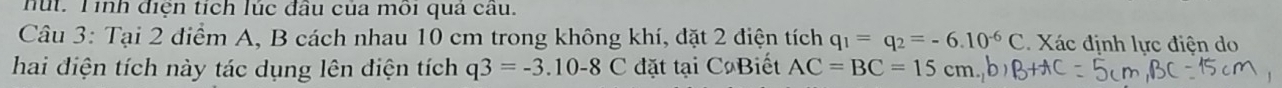 nút. Tinh điện tích lúc đầu của môi quả cau. 
Câu 3: Tại 2 điểm A, B cách nhau 10 cm trong không khí, đặt 2 điện tích q_1=q_2=-6.10^(-6)C. Xác định lực điện do 
hai điện tích này tác dụng lên điện tích q3=-3.10-8C đặt tại C Biết AC=BC=15cm