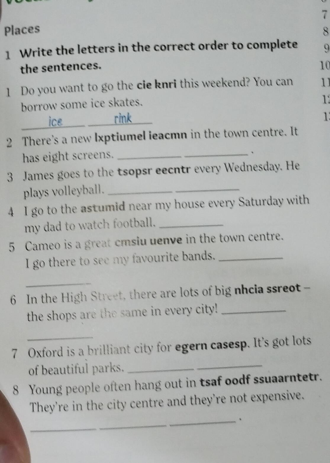 Places 8 
1 Write the letters in the correct order to complete 9 
the sentences. 
10 
1 Do you want to go the cie knri this weekend? You can 11 
borrow some ice skates. 
1 
___ ice ___ _____ rink 
1 
2 There's a new lxptiumel leacmn in the town centre. It 
has eight screens._ 
_、 
3 James goes to the tsopsr eecntr every Wednesday. He 
plays volleyball._ 
_ 
4 I go to the astumid near my house every Saturday with 
my dad to watch football._ 
5 Cameo is a great cmsiu uenve in the town centre. 
I go there to see my favourite bands._ 
_ 
6 In the High Street, there are lots of big nhcia ssreot - 
the shops are the same in every city!_ 
_ 
7 Oxford is a brilliant city for egern casesp. It's got lots 
of beautiful parks._ 
8 Young people often hang out in tsaf oodf ssuaarntetr. 
They're in the city centre and they're not expensive. 
_ 
_ 
_、