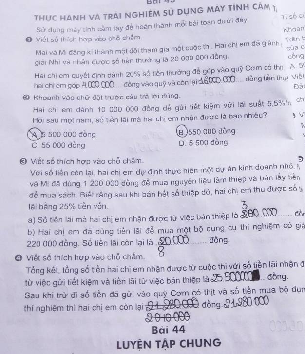 THUC HANH VA TrÁi NGHIệM sử DụNG MAy tínH cÂm 1
Sử dụng máy tính cảm tay đễ hoàn thành mỗi bài toán dưới đây. Ti số củ
Khoan
❶ Viết số thích hợp vào chỗ chấm.
Mai và Mi đăng kĩ thành một đội tham gia một cuộc thi. Hai chị em đã giành Trên b
của c
giải Nhì và nhận được số tiền thường là 20 000 000 đồng. công
Hai chị em quyết định dành 20% số tiền thưởng đễ góp vào quỹ Cơm có thịt. A. 5
hai chị em góp đồng vào quỹ và còn lại đồng tiền thự Viết
Đà
❷ Khoanh vào chữ đặt trước câu trả lời đúng.
Hai chị em dành 10 000 000 đồng để gửi tiết kiệm với lãi suất 5,5%/n ch
Hỏi sau một năm, số tiền lãi mà hai chị em nhận được là bao nhiêu? ) V
N
A 6 500 000 đồng B.550 000 đồng
C. 55 000 đồng D. 5 500 đồng
© Viết số thích hợp vào chỗ chấm.
Với số tiền còn lại, hai chị em dự định thực hiện một dự án kinh doanh nhỏ. I
và Mi đã dùng 1 200 000 đồng để mua nguyên liệu làm thiệp và bán lấy tiền
để mua sách. Biết rằng sau khi bán hết số thiệp đó, hai chị em thu được số t
lãi bằng 25% tiền vốn
a) Số tiền lãi mà hai chị em nhận được từ việc bán thiệp là X0_ đồn
b) Hai chị em đã dùng tiền lãi để mua một bộ dụng cụ thí nghiệm có giá
220 000 đồng. Số tiền lãi còn lại là ._
đồng
❹ Viết số thích hợp vào chỗ chấm.
Tổng kết, tổng số tiền hai chị em nhận được từ cuộc thi với số tiền lãi nhận đó
từ việc gửi tiết kiệm và tiền lãi từ việc bán thiệp lào      đồng.
Sau khi trừ đi số tiền đã gửi vào quỹ Cơm có thịt và số tiền mua bộ dụn
thí nghiệm thì hai chị em còn lại
đồng.
Bài 44
LUYÊN TẬP CHUNG