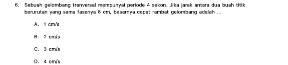 Sebuah gelombang tranversal mempunyai periode 4 sekon. Jika jarak antara dua buah titik
berurutan yang sama fasenya 8 cm, besarnya cepat rambat gelombang adalah ...
A. 1 cm/s
B. 2 cm/s
C. 3 cm/s
D. 4 cm/s