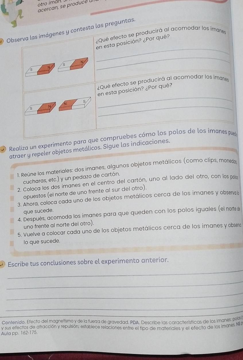 otro iman. 
acercan, se producé un 
Observa las imágenes y contesta las preguntas. 
¿Qué efecto se producirá al acomodar los imanes 
_ 
en esta posición? ¿Por qué? 
N 
_ 
s 
S 
_ 
¿Qué efecto se producirá al acomodar los ímanes 
en esta posición? ¿Por qué? 
_ 
N s 
S N 
_ 
_ 
D Realiza un experimento para que compruebes cómo los polos de los imanes pue 
atraer y repeler objetos metálicos. Sigue las indicaciones. 
1. Reúne los materiales: dos imanes, algunos objetos metálicos (como clips, monedos 
cucharas, etc.) y un pedazo de cartón. 
2. Coloca los dos imanes en el centro del cartón, uno al lado del otro, con los polos 
opuestos (el norte de uno frente al sur del otro). 
3. Ahora, coloca cada uno de los objetos metálicos cerca de los imanes y observa l 
que sucede. 
4. Después, acomoda los imanes para que queden con los polos iguales (el norte de 
uno frente al norte del otro). 
5. Vuelve a colocar cada uno de los objetos metálicos cerca de los imanes y obsero 
lo que sucede. 
_ 
Escribe tus conclusiones sobre el experimento anterior. 
_ 
_ 
_ 
Contenido. Efecto del magnetismo y de la fuerza de gravedad. PDA. Describe las características de los imanes: polos ( 
y sus efectos de atracción y repulsión; establece relaciones entre el tipo de materiales y el efecto de los imanes. NSP 
Aula pp. 162-175.