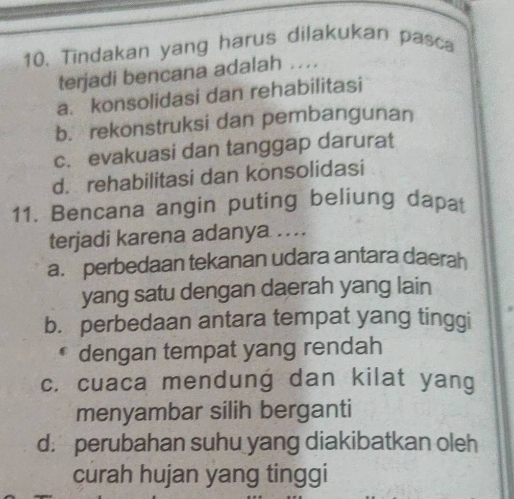 Tindakan yang harus dilakukan pasca
terjadi bencana adalah ..
a. konsolidasi dan rehabilitasi
b. rekonstruksi dan pembangunan
c. evakuasi dan tanggap darurat
d. rehabilitasi dan konsolidasi
11. Bencana angin puting beliung dapat
terjadi karena adanya ...
a. perbedaan tekanan udara antara daerah
yang satu dengan daerah yang lain
b. perbedaan antara tempat yang tinggi
dengan tempat yang rendah
c. cuaca mendung dan kilat yang
menyambar silih berganti
d.perubahan suhu yang diakibatkan oleh
curah hujan yang tinggi