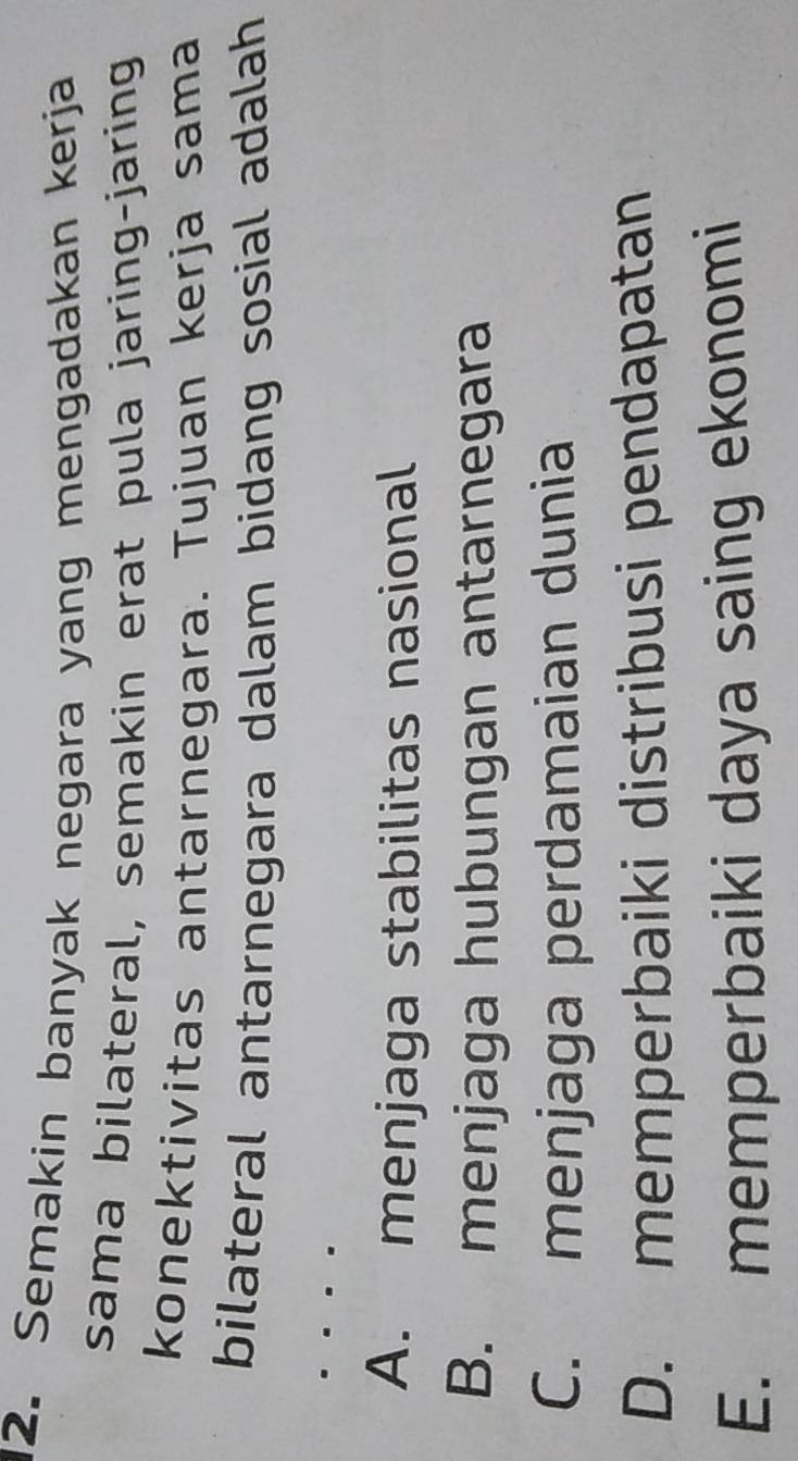 Semakin banyak negara yang mengadakan kerja
sama bilateral, semakin erat pula jaring-jaring
konektivitas antarnegara. Tujuan kerja sama
bilateral antarnegara dalam bidang sosial adalah
A. menjaga stabilitas nasional
B. menjaga hubungan antarnegara
C. menjaga perdamaian dunia
D. memperbaiki distribusi pendapatan
E. memperbaiki daya saing ekonomi