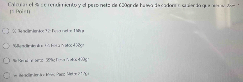 Calcular el % de rendimiento y el peso neto de 600gr de huevo de codorniz, sabiendo que merma 28% : *
(1 Point)
% Rendimiento: 72; Peso neto: 168gr
% Rendimiento: 72; Peso Neto: 432gr
% Rendimiento: 69%; Peso Neto: 483gr
% Rendimiento: 69%; Peso Neto: 217gr