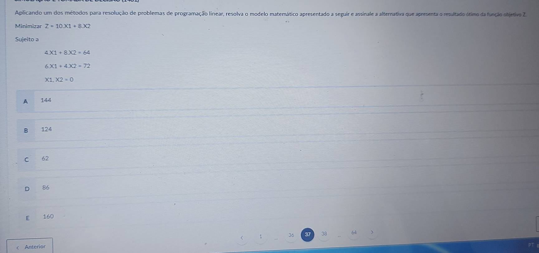 Aplicando um dos métodos para resolução de problemas de programação linear, resolva o modelo matemático apresentado a seguir e assinale a alternativa que apresenta o resultado ótimo da função objetivo Z
Minimizar Z=10.X1+8.X2
Sujeito a
4.X1+8.X2=64
6.X1+4.X2=72
X1.X2=0
A 144
B 124
C 62
D 86
E 160
36 38 < Anterior