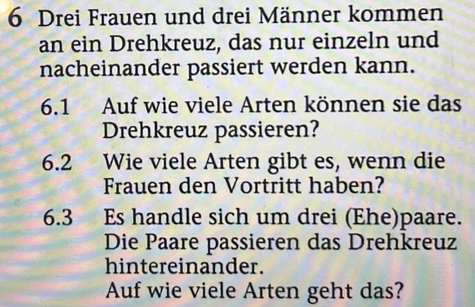 Drei Frauen und drei Männer kommen 
an ein Drehkreuz, das nur einzeln und 
nacheinander passiert werden kann. 
6.1 Auf wie viele Arten können sie das 
Drehkreuz passieren? 
6.2 Wie viele Arten gibt es, wenn die 
Frauen den Vortritt haben? 
6.3 Es handle sich um drei (Ehe)paare. 
Die Paare passieren das Drehkreuz 
hintereinander. 
Auf wie viele Arten geht das?