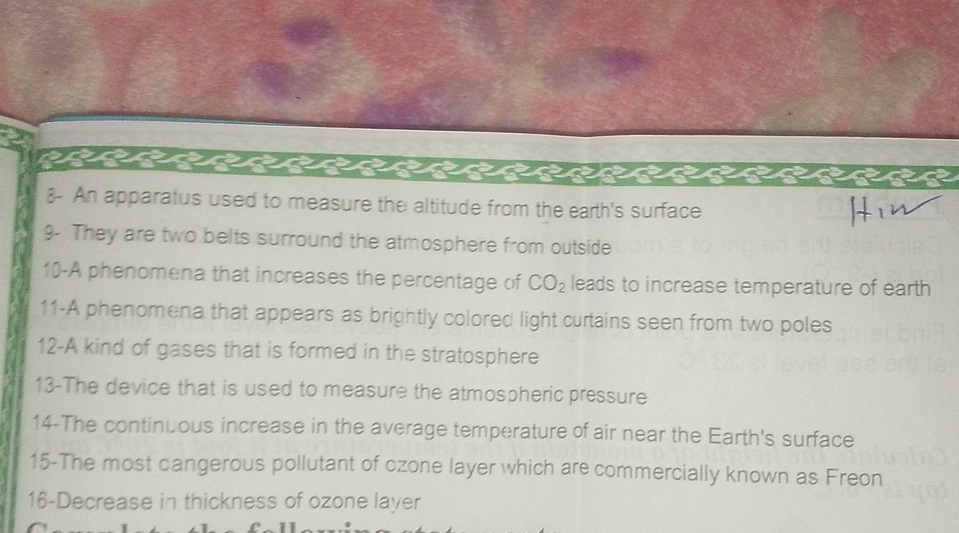 a 
8- An apparatus used to measure the altitude from the earth's surface 
9- They are two belts surround the atmosphere from outside 
10-A phenomena that increases the percentage of CO_2 leads to increase temperature of earth 
11-A phenomena that appears as brightly colored light curtains seen from two poles 
12-A kind of gases that is formed in the stratosphere 
13-The device that is used to measure the atmospheric pressure 
14-The continuous increase in the average temperature of air near the Earth's surface 
15-The most cangerous pollutant of ozone layer which are commercially known as Freon 
16-Decrease in thickness of ozone layer