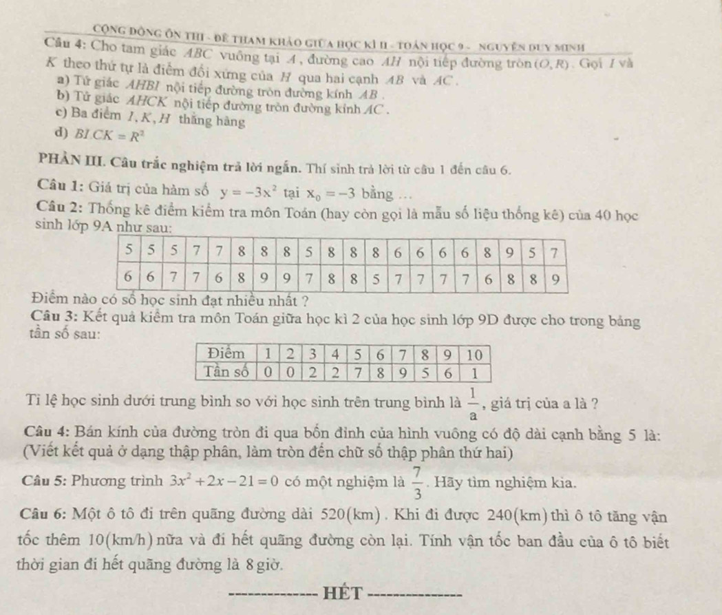 CộNG ĐộNG ÔN thI - đề THam khảo giữa học kì H - toán học 9 - nguyễn duy Minh
Câu 4: Cho tam giác ABC vuông tại 4 , đường cao AH nội tiếp đường tròn (O,R) Gọi / và
K theo thứ tự là điểm đổi xứng của B qua hai cạnh AB và AC .
a) Tử giác AHBI nội tiếp đường tròn đường kính AB .
b) Tử giác AHCK nội tiếp đường tròn đường kính AC .
c) Ba điểm I, K, H thắng hàng
d) BI.CK=R^2
PHẢN III. Câu trắc nghiệm trả lời ngắn. Thí sinh trả lời từ câu 1 đến câu 6.
Câu 1: Giá trị của hàm số y=-3x^2 tại x_o=-3 bằng .
Câu 2: Thống kê điểm kiểm tra môn Toán (hay còn gọi là mẫu số liệu thống kê) của 40 học
sinh lớp 9A như sau:
Điểm nố học sinh đạt nhiều nhất ?
Câu 3: Kết quả kiểm tra môn Toán giữa học kì 2 của học sinh lớp 9D được cho trong bảng
tần số sau:
Ti lệ học sinh dưới trung bình so với học sinh trên trung bình là  1/a  , giá trị của a là ?
Câu 4: Bán kính của đường tròn đi qua bốn đỉnh của hình vuông có độ dài cạnh bằng 5 là:
(Viết kết quả ở dạng thập phân, làm tròn đến chữ số thập phân thứ hai)
Câu 5: Phương trình 3x^2+2x-21=0 có một nghiệm là  7/3  Hãy tìm nghiệm kia.
Câu 6: Một ô tô đi trên quãng đường dài 520(km). Khi đi được 240(km)thì ô tô tăng vận
tốc thêm 10(km/h)nữa và đi hết quãng đường còn lại. Tính vận tốc ban đầu của ô tô biết
thời gian đi hết quãng đường là 8 giờ.
_HÉT_