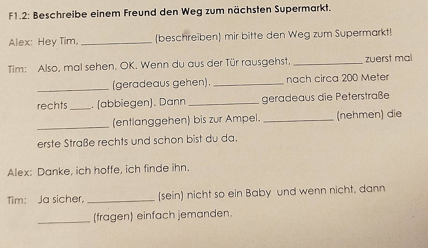 F1.2: Beschreibe einem Freund den Weg zum nächsten Supermarkt. 
Alex: Hey Tim, _(beschreiben) mir bitte den Weg zum Supermarkt! 
Tim: Also, mal sehen. OK. Wenn du aus der Tür rausgehst, _zuerst mal 
_(geradeaus gehen). _nach circa 200 Meter
rechts _. (abbiegen). Dann _geradeaus die Peterstraße 
_(entlanggehen) bis zur Ampel. _(nehmen) die 
erste Straße rechts und schon bist du da. 
Alex: Danke, ich hoffe, ich finde ihn. 
Tim: Ja sicher, _(sein) nicht so ein Baby und wenn nicht, dann 
_(fragen) einfach jemanden.