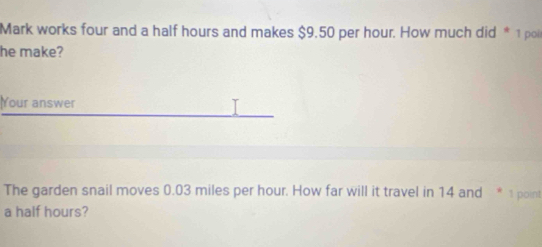 Mark works four and a half hours and makes $9.50 per hour. How much did * 1 pol 
he make? 
Your answer T 
The garden snail moves 0.03 miles per hour. How far will it travel in 14 and * 1 point 
a half hours?