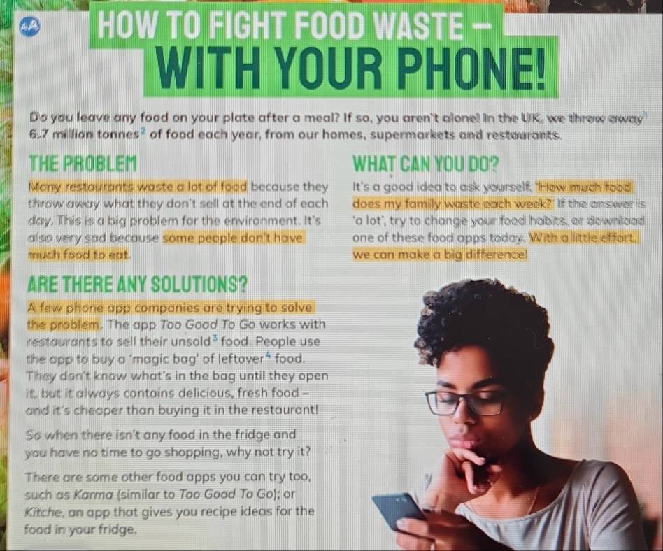 HOW TO FIGHT FOOD WASTE — 
WITH YOUR PHONE! 
Do you leave any food on your plate after a meal? If so, you aren't alone! In the UK, we throw away
6.7 million tonnes² of food each year, from our homes, supermarkets and restaurants. 
THE PROBLEM WHAT CAN YOU DO? 
Many restaurants waste a lot of food because they It's a good idea to ask yourself, "How much food 
throw away what they don't sell at the end of each does my family waste each week?' If the answer is 
day. This is a big problem for the environment. It's 'a lot', try to change your food habits, or download 
also very sad because some people don't have one of these food apps today. With a little effort, 
much food to eat. we can make a big difference! 
ARE THERE ANY SOLUTIONS? 
A few phone app companies are trying to solve 
the problem. The app Too Good To Go works with 
restaurants to sell their unsold³ food. People use 
the app to buy a 'magic bag' of leftover" food. 
They don't know what's in the bag until they open 
it, but it always contains delicious, fresh food -- 
and it's cheaper than buying it in the restaurant! 
So when there isn't any food in the fridge and 
you have no time to go shopping, why not try it? 
There are some other food apps you can try too, 
such as Karma (similar to Too Good To Go); or 
Kitche, an app that gives you recipe ideas for the 
food in your fridge.