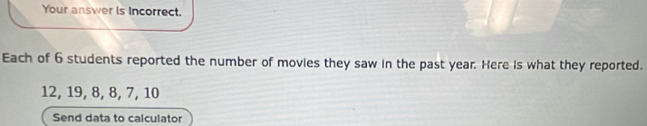 Your answer is Incorrect. 
Each of 6 students reported the number of movies they saw in the past year. Here is what they reported.
12, 19, 8, 8, 7, 10
Send data to calculator