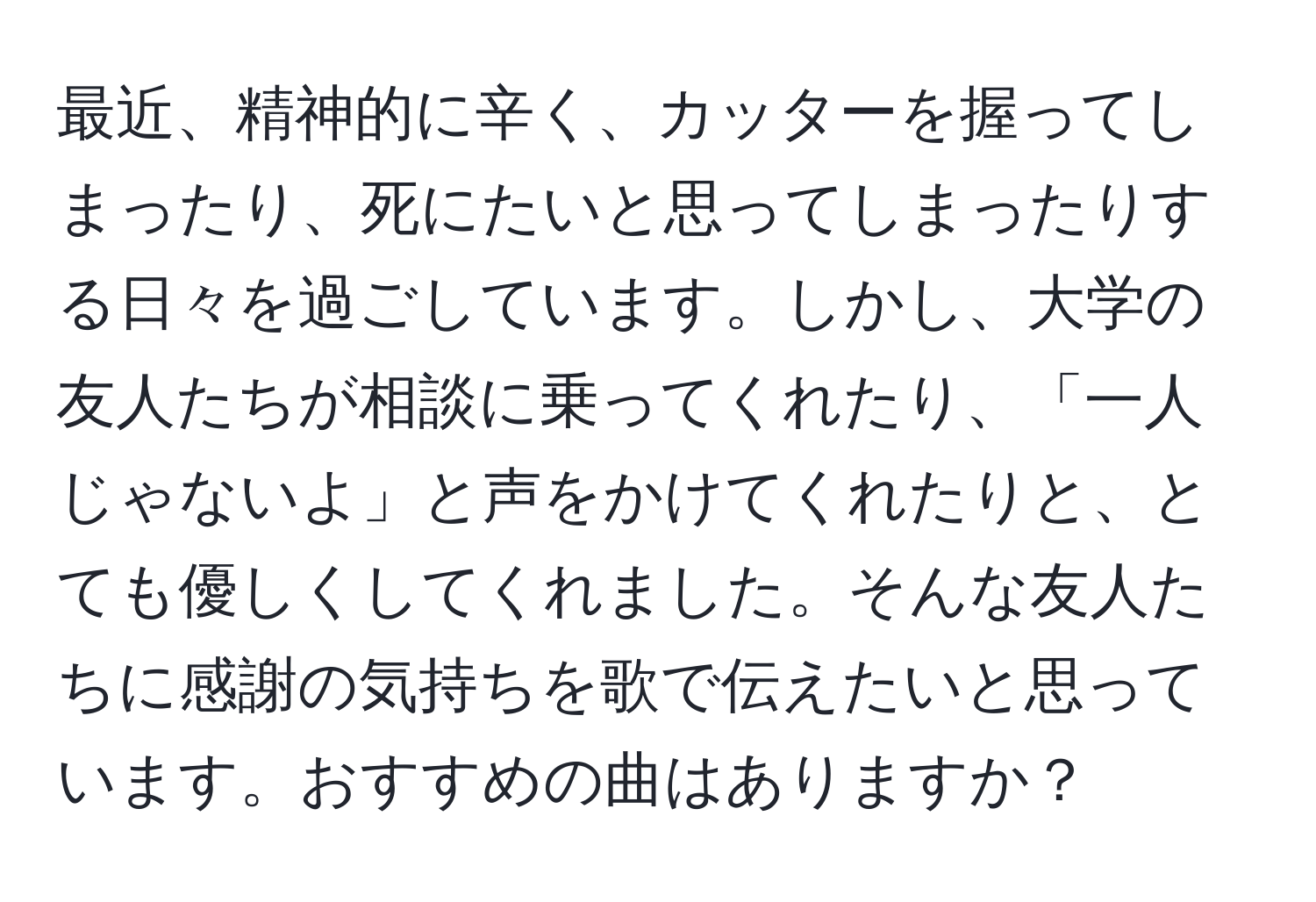 最近、精神的に辛く、カッターを握ってしまったり、死にたいと思ってしまったりする日々を過ごしています。しかし、大学の友人たちが相談に乗ってくれたり、「一人じゃないよ」と声をかけてくれたりと、とても優しくしてくれました。そんな友人たちに感謝の気持ちを歌で伝えたいと思っています。おすすめの曲はありますか？