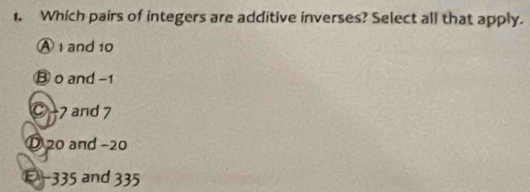 Which pairs of integers are additive inverses? Select all that apply.
Ⓐ 1 and 10
③ o and -1
C −7 and 7
① 20 and −20
-335 and 335