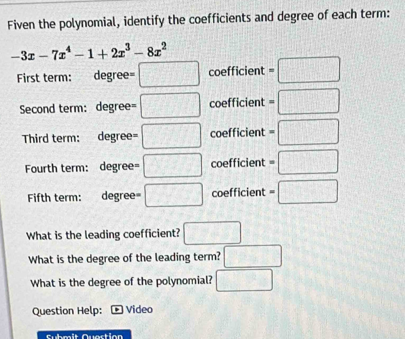 Fiven the polynomial, identify the coefficients and degree of each term:
-3x-7x^4-1+2x^3-8x^2
First term: degree= □ coefficient =□
Second term: degree =□ coefficient =□
Third term: degree = :□ coefficient =□
Fourth term: degree= □ coefficient =□
Fifth term: degree= □ coefficient =□
What is the leading coefficient? □ 
What is the degree of the leading term? □ 
What is the degree of the polynomial? □ 
Question Help: Video 
Submit Question