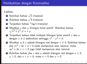 Pembuktian dengan Kontradiksi 
Latihan. 
Buktikan bahwa sqrt(2) irrasional. 
Buktikan bahwa sqrt(3) irrasional. 
Tunjukkan bahwa^2 log 3 irrasional, 
Misalkan x dan y bilangan bulat positif. Buktikan bahwa
sqrt(x^2+y^2)!= x+y. 
Tunjukkan bahwa tidak terdapat bilangan bulat positif x dan y
dengan x!= y sedemikian sehingga x^3-y^3=0. 
Misalkan a, b, c adalah bilangan real dengan c!= 0 , Buktikan bahwa 
jika cx^2+bx+a=0 tidak mempunyai akar rasional, maka
ax^2+bx+c=0 juga tidak mempunyai akar rasional. 
Buktikan bahwa jika x dan y adalah bilangan real dengan x≥ 0,
y≥ 0 dan x+y=0 , maka x=0 dan y=0.