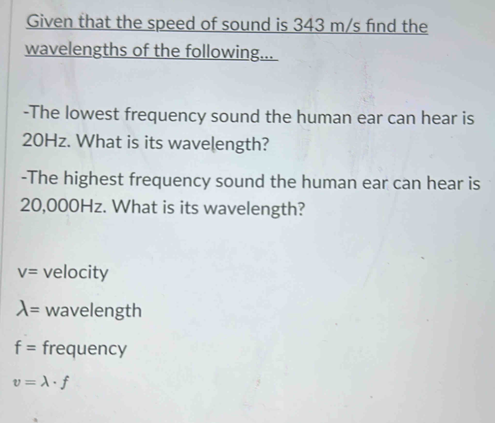 Given that the speed of sound is 343 m/s find the 
wavelengths of the following... 
-The lowest frequency sound the human ear can hear is
20Hz. What is its wavelength? 
-The highest frequency sound the human ear can hear is
20,000Hz. What is its wavelength?
V= velocity
lambda = wavelength
f= frequency
v=lambda · f