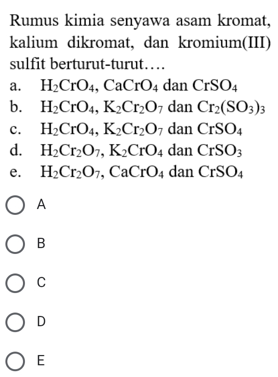 Rumus kimia senyawa asam kromat,
kalium dikromat, dan kromium(III)
sulfit berturut-turut…
a. H_2CrO_4. _4, CaCrO_4danCrSO_4
b. H_2CrO_4, K_2Cr_2O_7 dan Cr_2(SO_3)_3
c. H_2CrO_4, K_2Cr_2O_7 dan CrSO_4
d. H_2Cr_2O_7, K_2CrO_4 dan CrSO_3
e. H_2Cr_2O_7 ,CaCrO_4 ( 1an CrSO_4
A
B
C
D
E