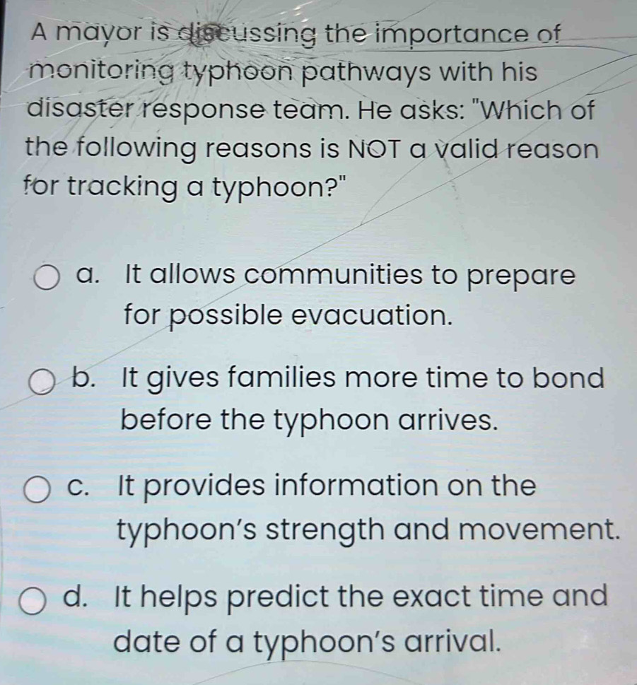 A mayor is discussing the importance of
monitoring typhoon pathways with his 
disaster response team. He asks: "Which of
the following reasons is NOT a valid reason
for tracking a typhoon?"
a. It allows communities to prepare
for possible evacuation.
b. It gives families more time to bond
before the typhoon arrives.
c. It provides information on the
typhoon’s strength and movement.
d. It helps predict the exact time and
date of a typhoon’s arrival.