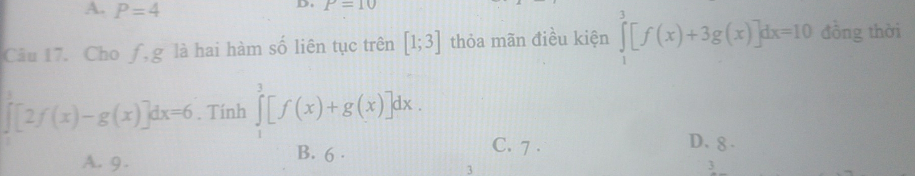 A. P=4
D. P=10
Câu 17. Cho f, g là hai hàm số liên tục trên [1;3] thỏa mãn điều kiện ∈tlimits _1^3[f(x)+3g(x)]dx=10 đồng thời
∈tlimits _0^3[2f(x)-g(x)]dx=6. Tính ∈tlimits _1^3[f(x)+g(x)]dx.
A. 9.
B. 6 .
C. 7 . D. 8 .
3
3