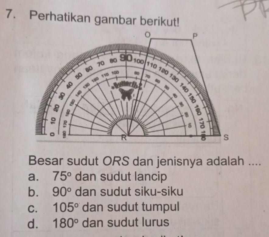 Perhatikan gambar berikut!
Besar sudut ORS dan jenisnya adalah ....
a. 75° dan sudut lancip
b. 90° dan sudut siku-siku
C. 105° dan sudut tumpul
d. 180° dan sudut lurus