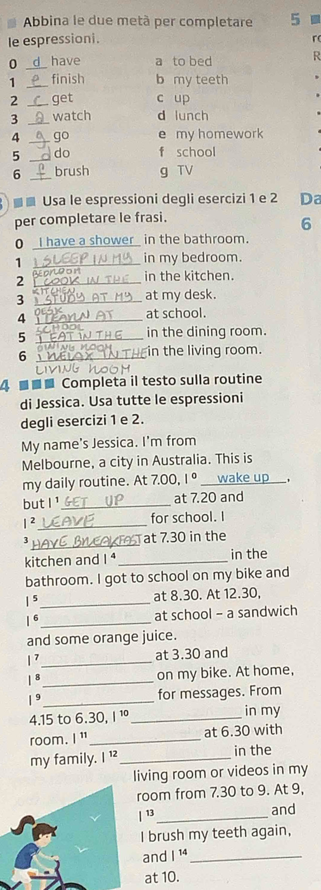 Abbina le due metà per completare 5
le espressioni. r
0 _have a to bed
R
1 _finish b my teeth
2 _get c up
3 _watch d lunch
4 _go e my homework
5 _do f school
6 _brush g TV
■ ■ Usa le espressioni degli esercizi 1 e 2 Da
per completare le frasi.
6
0 I have a shower in the bathroom.
_1
in my bedroom.
_2
in the kitchen.
_3
at my desk.
_4
at school.
_5
in the dining room.
_6
in the living room.
4 ■■■ Completa il testo sulla routine
di Jessica. Usa tutte le espressioni
degli esercizi 1 e 2.
My name's Jessica. I'm from
Melbourne, a city in Australia. This is
my daily routine. At 7.00, 1° _wake up___,
but I '_ at 7.20 and
1 2_ for school. I
_
3 Tat 7.30 in the
kitchen and I ⁴ _in the
bathroom. I got to school on my bike and
1 5 _at 8.30. At 12.30,
| 6_ at school - a sandwich
and some orange juice.
1 7_ at 3.30 and
| 8_ on my bike. At home,
1 _for messages. From
4.15 to 6.30, I ¹º_ in my
room. |^11 _ at 6.30 with
my family. I ¹²_
in the
living room or videos in my
oom from 7.30 to 9. At 9,
13_ and
I brush my teeth again,
and |^14 _
at 10.