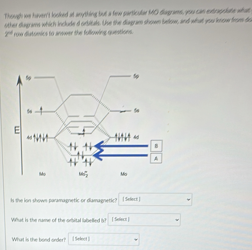 Though we haven't looked at anything but a few particular MO diagrams, you can extrapplate what.
other diagrams which include d orbitals. Use the diagram shown below, and what you know from do
2^(rid) row diatomics to answer the following questions.
Is the ion shown paramagnetic or diamagnetic? [ Select ]
What is the name of the orbital labelled b? [ Select ]
What is the bond order? [ Select ]