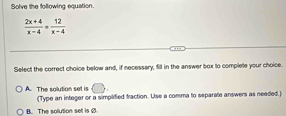 Solve the following equation.
 (2x+4)/x-4 = 12/x-4 
Select the correct choice below and, if necessary, fill in the answer box to complete your choice.
A. The solution set is  □ . 
(Type an integer or a simplified fraction. Use a comma to separate answers as needed.)
B. The solution set is Ø.