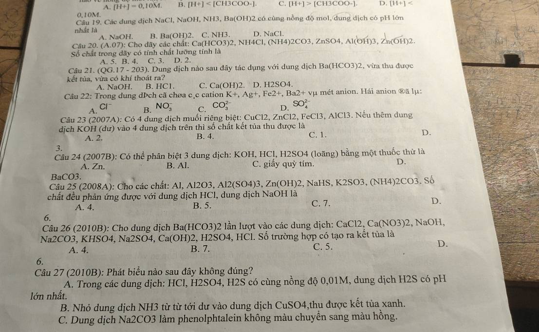 A. [H+]=0,10M. B. [H+] C. [H+]>[CH3COO-]. D. [H+]
0,10M.
Câu 19. Các dung dịch NaCl, 1 NaOH,NH3,Ba(OH)2c6 1  c ù ng nồng độ mol, dung dịch có pH lớn
nhất là
A. NaOH. B. Ba(OH) 2. C.NH3. D.NaCl.
Câu 20.(A.07) : Cho dãy các chất: Ca(HCO3)2,NH4Cl,(NH4)2CO3,ZnSO4,Al(OH)3,Zn(OH)2.
Số chất trong dãy có tính chất lưỡng tính là
A. 5. B. 4. C. 3. D. 2.
Câu 21. (QG.17-203). Dung dịch nào sau đây tác dụng với dung dịch Ba(HCO3)2 , vừa thu được
kết tủa, vừa có khí thoát ra?
A. NaOH. B. HC1. C. Ca(OH) 2. D. H2SO4.
Câu 22: Trong dung dÞch cã chøa cặc cation K+,Ag+,Fe2+,Ba2+vmu 1 mét anion. Hái anion ®ã lμ:
A. B. NO_3^(- C. CO_3^(2-) D. SO_4^(2-)
Cl^-)
Câu 23 (2007A): Có 4 dung dịch muối riêng biệt: CuCl2, ZnCl2, FeCl3, AlCl3. Nếu thêm dung
dịch KOH (dư) vào 4 dung dịch trên thì shat o chất kết tủa thu được là C. 1.
A. 2. B. 4. D.
3.
Câu 24 (2007B): Có thể phân biệt 3 dung dịch: KOH, HCl, H2SO4 (loãng) bằng một thuốc thử là
A. Zn. B. Al. C. giấy quỳ tím.
D.
BaCO3.
Câu 25 (2008A): Cho các chất: Al, Al2O3, Al2(SO4)3, Zn(OH)2,N JaHS, K2SO3, (NH4)2CO3. Số
chất đều phản ứng được với dung dịch HCl, dung dịch NaOH là
A. 4. B. 5. C. 7.
D.
6.
Câu 26 (2010B): Cho dung dịch Ba(HCO3)2 lần lượt vào các dung dịch: CaCl2, Ca(NO3)2, NaOH,
Na2CO3, KHSO4, Na2SO4, Ca(OH)2, H2SO4, HCl. Số trường hợp có tạo ra kết tủa là
A. 4. B. 7.
C. 5.
D.
6.
Câu 27 (2010B): Phát biểu nào sau đây không đúng?
A. Trong các dung dịch: HCl, H2SO4, H2S có cùng nồng độ 0,01M, dung dịch H2S có pH
lớn nhất.
B. Nhỏ dung dịch NH3 từ từ tới dư vào dung dịch CuSO4,thu được kết tủa xanh.
C. Dung dịch Na2CO3 làm phenolphtalein không màu chuyền sang màu hồng.