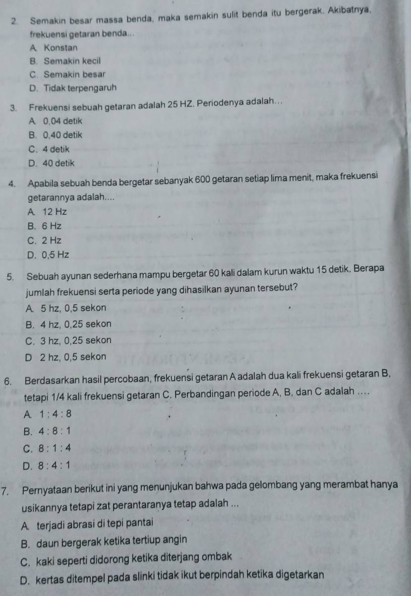 Semakin besar massa benda, maka semakin sulit benda itu bergerak. Akibatnya,
frekuensi getaran benda...
A Konstan
B. Semakin kecil
C. Semakin besar
D. Tidak terpengaruh
3. Frekuensi sebuah getaran adalah 25 HZ. Periodenya adalah…
A. 0,04 detik
B. 0,40 detik
C. 4 detik
D. 40 detik
4. Apabila sebuah benda bergetar sebanyak 600 getaran setiap lima menit, maka frekuensi
getarannya adalah....
A 12 Hz
B. 6 Hz
C. 2 Hz
D. 0,5 Hz
5. Sebuah ayunan sederhana mampu bergetar 60 kali dalam kurun waktu 15 detik. Berapa
jumlah frekuensi serta periode yang dihasilkan ayunan tersebut?
A. 5 hz, 0,5 sekon
B. 4 hz, 0,25 sekon
C. 3 hz, 0,25 sekon
D 2 hz, 0,5 sekon
6. Berdasarkan hasil percobaan, frekuensi getaran A adalah dua kali frekuensi getaran B,
tetapi 1/4 kali frekuensi getaran C. Perbandingan periode A, B, dan C adalah …
A. 1:4:8
B. 4:8:1
C. 8:1:4
D. 8:4:1
7. Pernyataan berikut ini yang menunjukan bahwa pada gelombang yang merambat hanya
usikannya tetapi zat perantaranya tetap adalah ...
A. terjadi abrasi di tepi pantai
B. daun bergerak ketika tertiup angin
C. kaki seperti didorong ketika diterjang ombak
D. kertas ditempel pada slinki tidak ikut berpindah ketika digetarkan