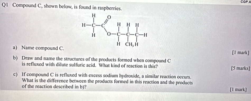 CGP A
Q1 Compound C, shown below, is found in raspberries.
a) Name compound C. [1 mark]
b) Draw and name the structures of the products formed when compound C
is refluxed with dilute sulfuric acid. What kind of reaction is this?
[5 marks]
c) If compound C is refluxed with excess sodium hydroxide, a similar reaction occurs.
What is the difference between the products formed in this reaction and the products
of the reaction described in b)?
[1 mark]