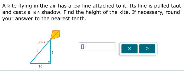 A kite flying in the air has a 12-£ line attached to it. Its line is pulled taut 
and casts a 10h shadow. Find the height of the kite. If necessary, round 
your answer to the nearest tenth. 
□ _  
× 5