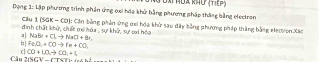 3 Ởx HOA kHư (τiếρ) 
Dạng 1: Lập phương trình phản ứng oxi hóa khử bằng phương pháp thăng bằng electron 
Câu 1(SGK-CD) : Cân bằng phản ứng oxi hóa khử sau đây bằng phương pháp thăng bằng electron.Xác 
đinh chất khử, chất oxi hóa , sự khử, sự oxi hóa 
a) NaBr+Cl_2to NaCl+Br_2
b) Fe, O, +COto Fe+CO, 
c) CO+I_2O_3to CO_2+I_2
Câu 2(SGV-CTST)· 6