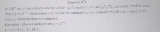 Exercice N°2 
Le DDT est un insecticide encore utilisé ; sa formule brute es C_14H_9Cl_x sa masse molaire vaut
354,5g.mol^(-1). Déterminer x et calculer la composition centésimale molaire et massique de 
chaque élément dans ce composé. 
Données : Masses molaires en g.mo l^(-1) : 
:: 12; H:1; Cl:35,5.