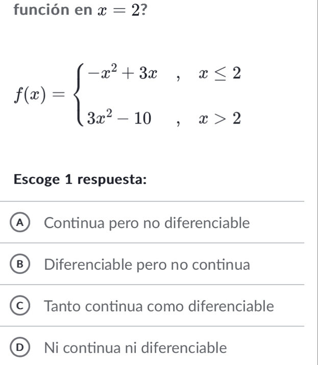 función en x=2 7
f(x)=beginarrayl -x^2+3x,x≤ 2 3x^2-10,x>2endarray.
Escoge 1 respuesta:
A ) Continua pero no diferenciable
B Diferenciable pero no continua
Tanto continua como diferenciable
D Ni continua ni diferenciable