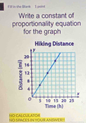 Fill in the Blank 1 point 
Write a constant of 
proportionality equation 
for the graph 
NO CALCULATOR 
NO SPACES IN YOUR ANSWER!!