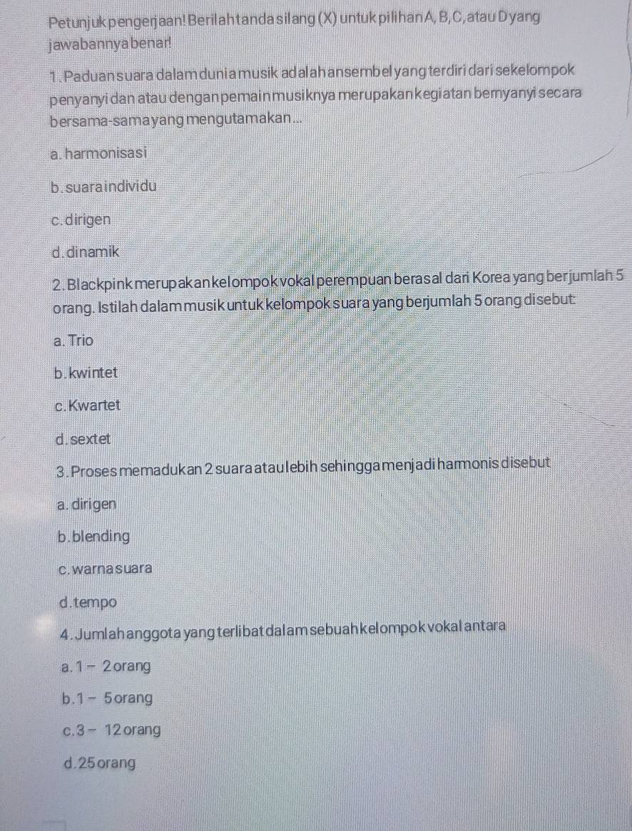 Petunjuk pengerjaan! Beril ah tanda silang (X) untuk pilih an A, B, C, atau Dyang
jawabannya benar!
1 . Paduan suara dalam duni a musik ad al ah ansembel yang terdiri dari sekelompok
penyanyi dan atau dengan pemain musiknya merupakan kegiatan bemyanyi secara
bersama-sama yang mengutamakan...
a. harmonisasi
b. suaraindividu
c.dirigen
d. dinamik
2. Blackpink merupakan kelompokvokal perempuan berasal dari Korea yang berjumlah 5
orang. Istilah dalam musik untuk kelompok suara yang berjumlah 5 orang disebut:
a. Trio
b.kwintet
c. Kwartet
d.sextet
3. Proses memadukan 2 suara ataulebih sehingga menjadi harmonis disebut
a. dirigen
b.blending
c. warna suara
d.tempo
4 . Juml ah anggota yang terli bat dal am sebuah kel ompok vokal antara
a. 1 - 2orang
b. 1-5 orang
C. 3-12 orang
d . 25 orang