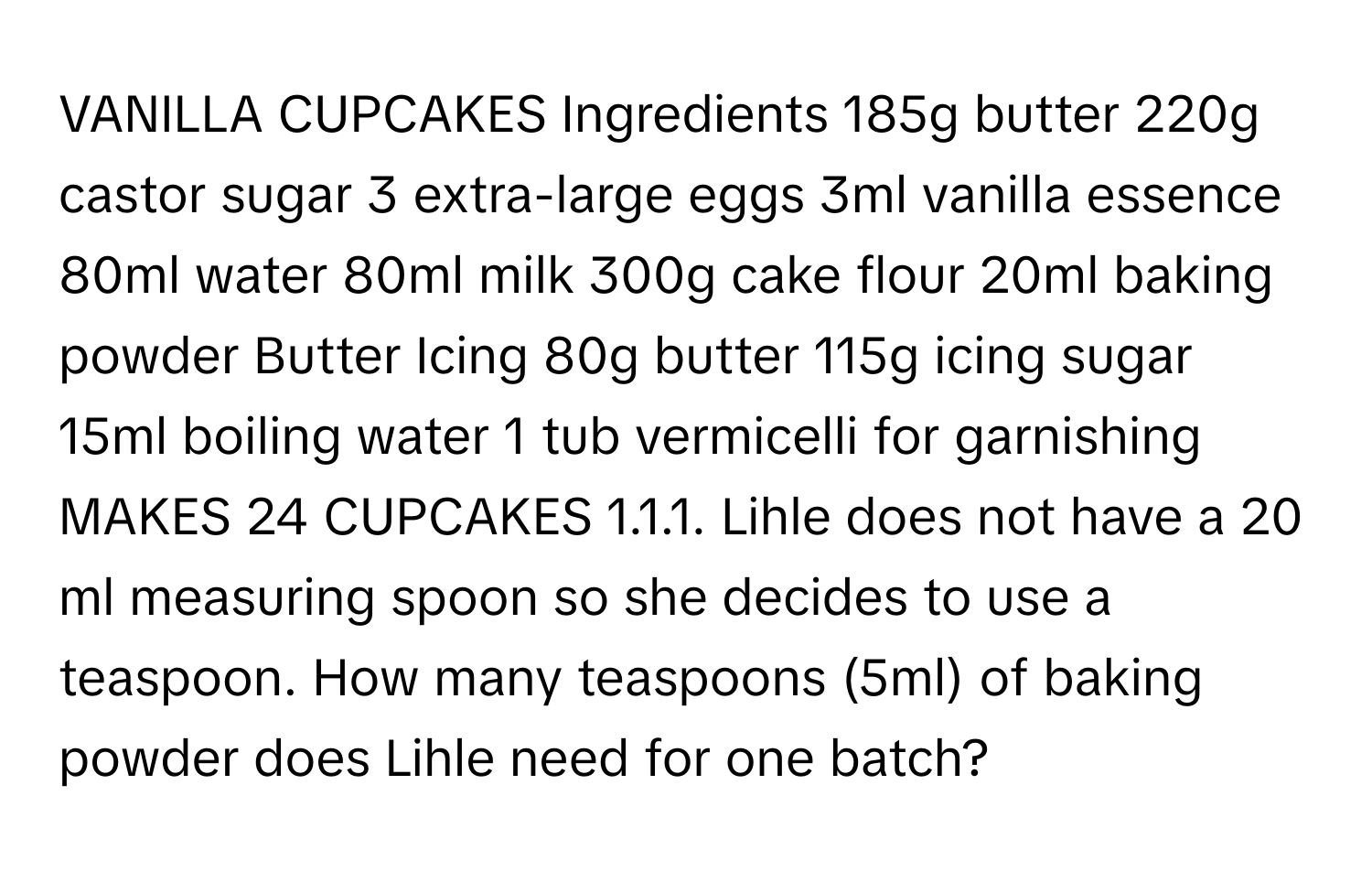 VANILLA CUPCAKES Ingredients 185g butter 220g castor sugar 3 extra-large eggs 3ml vanilla essence 80ml water 80ml milk 300g cake flour 20ml baking powder Butter Icing 80g butter 115g icing sugar 15ml boiling water 1 tub vermicelli for garnishing MAKES 24 CUPCAKES 1.1.1. Lihle does not have a 20 ml measuring spoon so she decides to use a teaspoon. How many teaspoons (5ml) of baking powder does Lihle need for one batch?