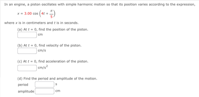 In an engine, a piston oscillates with simple harmonic motion so that its position varies according to the expression,
x=3.00cos (4t+ π /5 )
where x is in centimeters and t is in seconds. 
(a)A At t=0 , find the position of the piston.
□ cm
(b) At t=0 , find velocity of the piston.
□ cm/s
(c) At t=0 , find acceleration of the piston.
□ cm/s^2
(d) Find the period and amplitude of the motion. 
period □ s
amplitude □ cm